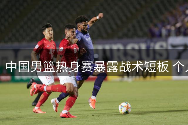 中国男篮热身赛暴露战术短板 个人单打难掩团队配合缺失