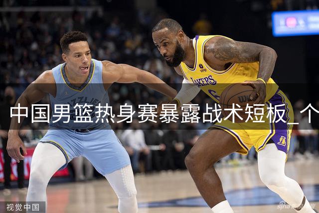 中国男篮热身赛暴露战术短板 个人单打难掩团队配合缺失