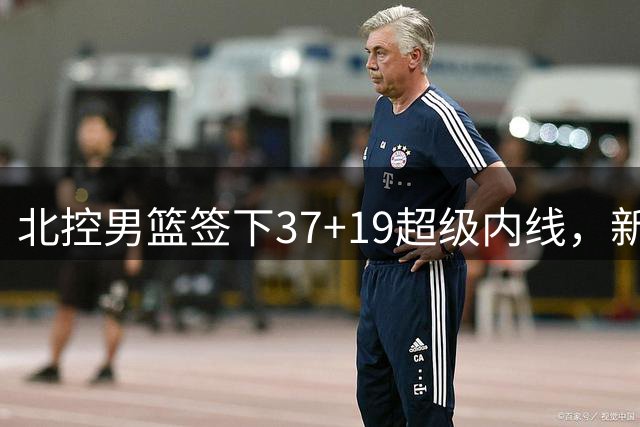 北控男篮签下37+19超级内线，新赛季阵容全面升级