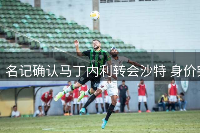 名记确认马丁内利转会沙特 身价突破6500万欧元