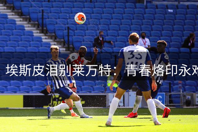 埃斯皮泪别莱万特：青春烙印永难忘 新征程携爱启航