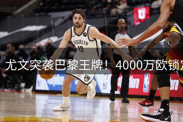 尤文突袭巴黎王牌！4000万欧锁定法国锋霸 交易进入读秒阶段