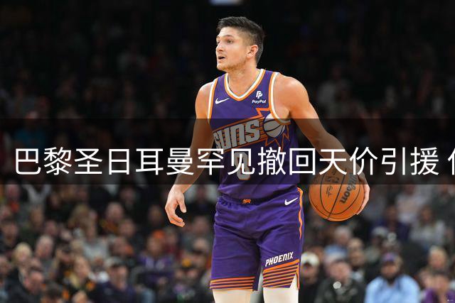 巴黎圣日耳曼罕见撤回天价引援 俱乐部称"拒绝破坏转会市场秩序