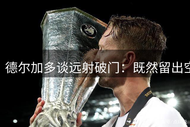德尔加多谈远射破门：既然留出空间了，就尝试一下，相信自己