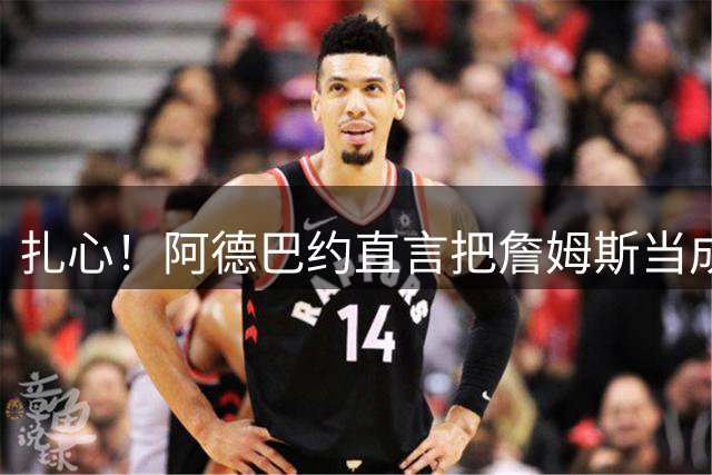 扎心！阿德巴约直言把詹姆斯当成兄弟 评历史前五球星却没选他