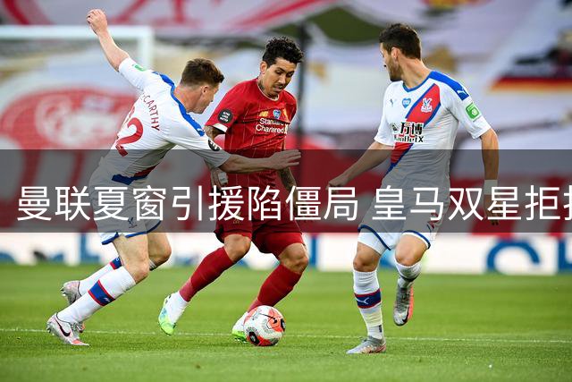 曼联夏窗引援陷僵局 皇马双星拒投 英超两将身价破亿