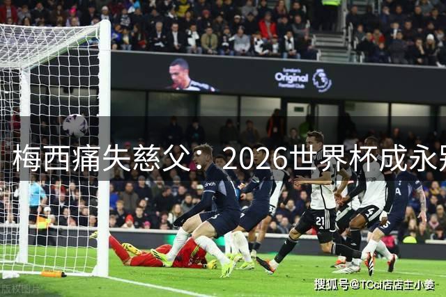 梅西痛失慈父：2026世界杯成永别前最后遗憾，球王未来蒙上阴影