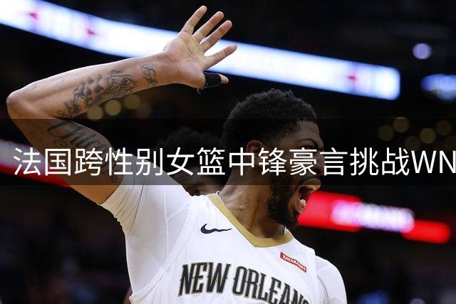 法国跨性别女篮中锋豪言挑战WNBA 职业赛场公平性遭质疑