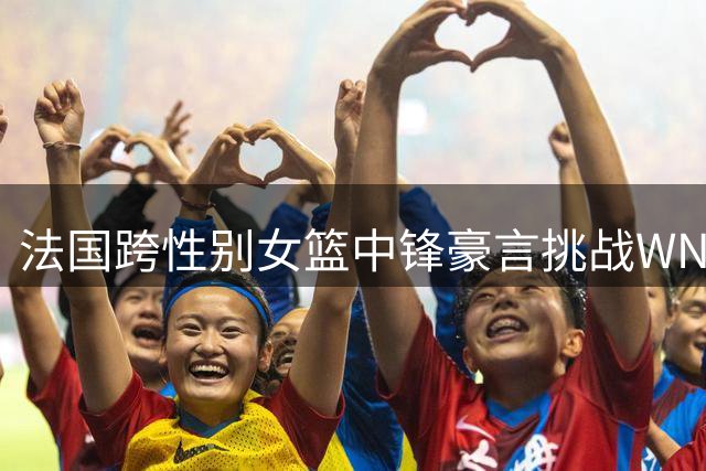 法国跨性别女篮中锋豪言挑战WNBA 职业赛场公平性遭质疑