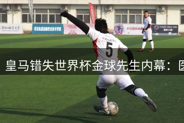 皇马错失世界杯金球先生内幕：医疗报告与中场评估成关键阻碍