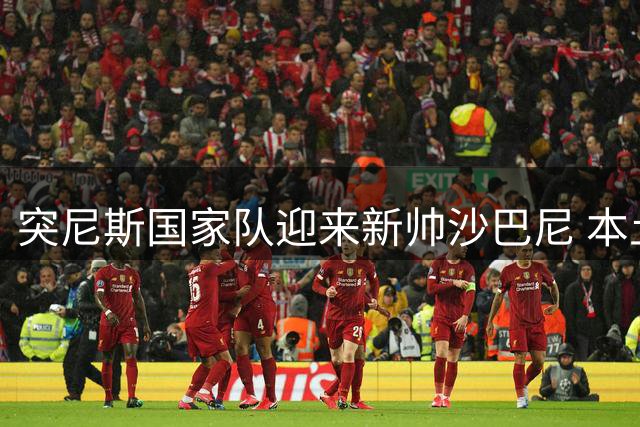 突尼斯国家队迎来新帅沙巴尼 本土名帅签四年长约开启重建之路