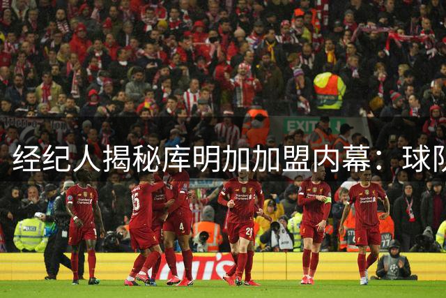 经纪人揭秘库明加加盟内幕：球队重视其个人特质
