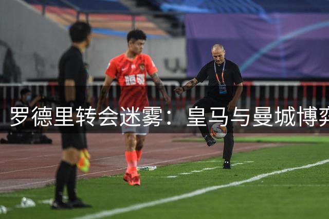 罗德里转会迷雾：皇马与曼城博弈中的中场悍将未来何在？
