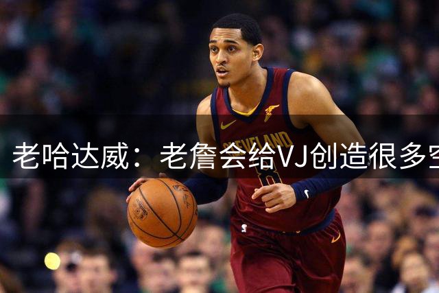 老哈达威：老詹会给VJ创造很多空位机会 他必须果断投并做好防守