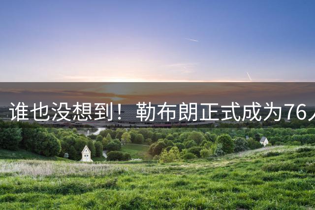 谁也没想到！勒布朗正式成为76人一员，马克西早有预感