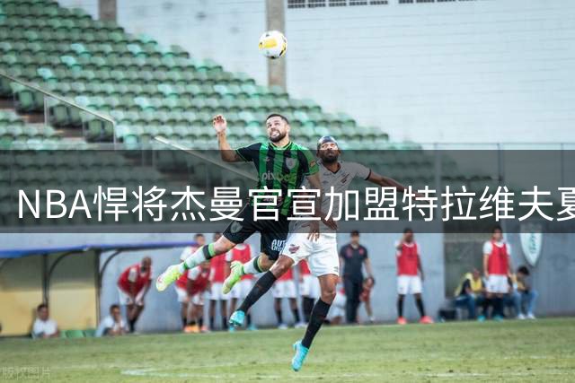 NBA悍将杰曼官宣加盟特拉维夫夏普尔 新赛季蓄势待发