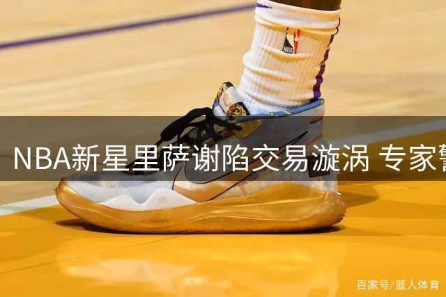 NBA新星里萨谢陷交易漩涡 专家警示天赋需配斗志方能立足