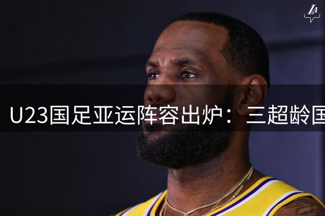 U23国足亚运阵容出炉：三超龄国脚助阵，狼队小将唯一海归